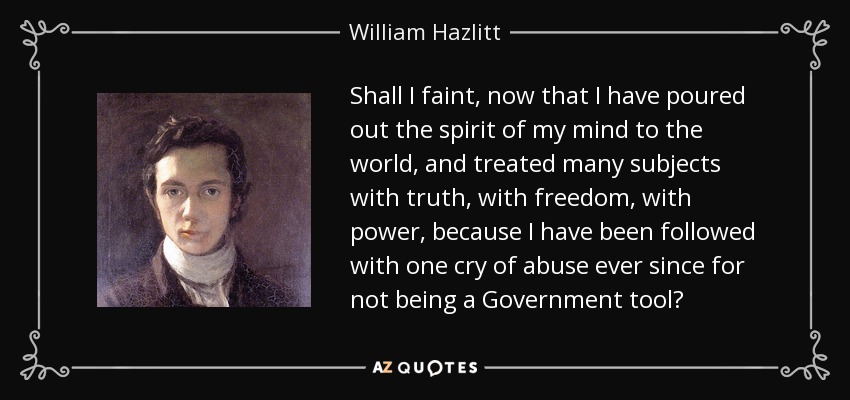 Shall I faint, now that I have poured out the spirit of my mind to the world, and treated many subjects with truth, with freedom, with power, because I have been followed with one cry of abuse ever since for not being a Government tool? - William Hazlitt