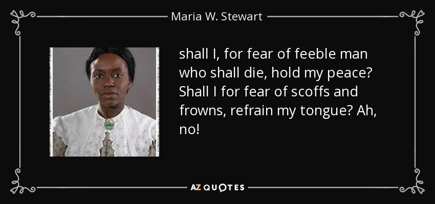 shall I, for fear of feeble man who shall die, hold my peace? Shall I for fear of scoffs and frowns, refrain my tongue? Ah, no! - Maria W. Stewart