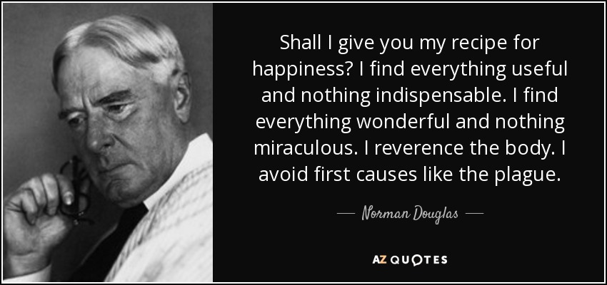 Shall I give you my recipe for happiness? I find everything useful and nothing indispensable. I find everything wonderful and nothing miraculous. I reverence the body. I avoid first causes like the plague. - Norman Douglas