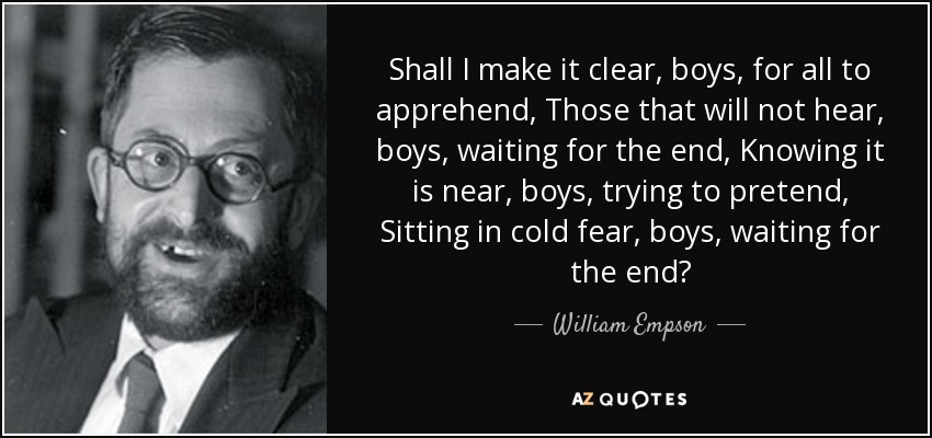 Shall I make it clear, boys, for all to apprehend, Those that will not hear, boys, waiting for the end, Knowing it is near, boys, trying to pretend, Sitting in cold fear, boys, waiting for the end? - William Empson