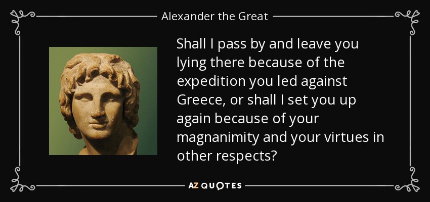 Shall I pass by and leave you lying there because of the expedition you led against Greece, or shall I set you up again because of your magnanimity and your virtues in other respects? - Alexander the Great