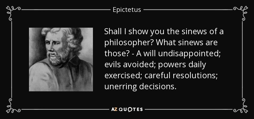 Shall I show you the sinews of a philosopher? What sinews are those? - A will undisappointed; evils avoided; powers daily exercised; careful resolutions; unerring decisions. - Epictetus