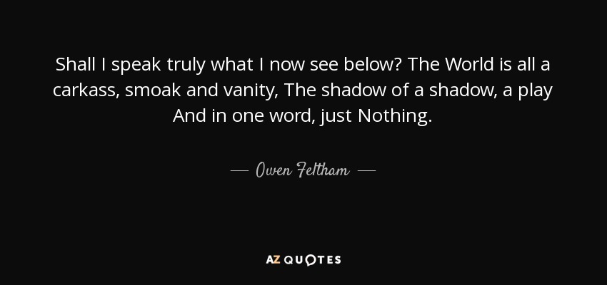 Shall I speak truly what I now see below? The World is all a carkass, smoak and vanity, The shadow of a shadow, a play And in one word, just Nothing. - Owen Feltham