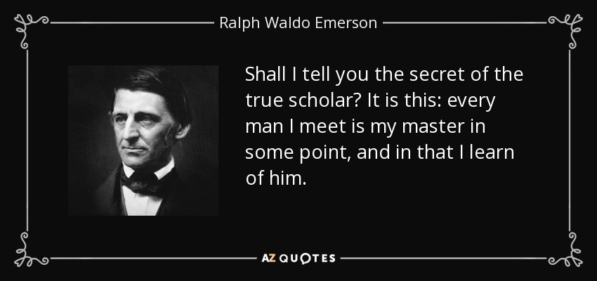 Shall I tell you the secret of the true scholar? It is this: every man I meet is my master in some point, and in that I learn of him. - Ralph Waldo Emerson