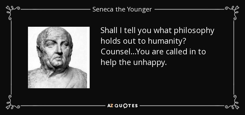 Shall I tell you what philosophy holds out to humanity? Counsel...You are called in to help the unhappy. - Seneca the Younger