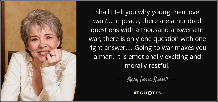 Shall I tell you why young men love war? . . . In peace, there are a hundred questions with a thousand answers! In war, there is only one question with one right answer. . . . Going to war makes you a man. It is emotionally exciting and morally restful. - Mary Doria Russell