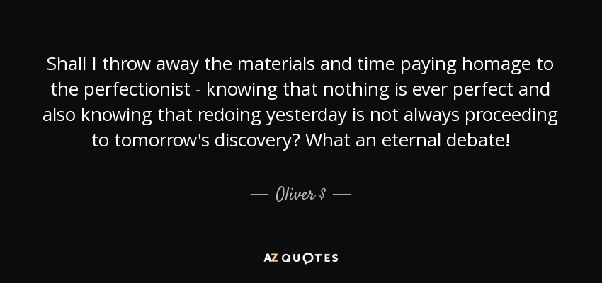 Shall I throw away the materials and time paying homage to the perfectionist - knowing that nothing is ever perfect and also knowing that redoing yesterday is not always proceeding to tomorrow's discovery? What an eternal debate! - Oliver $