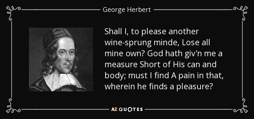 Shall I, to please another wine-sprung minde, Lose all mine own? God hath giv'n me a measure Short of His can and body; must I find A pain in that, wherein he finds a pleasure? - George Herbert