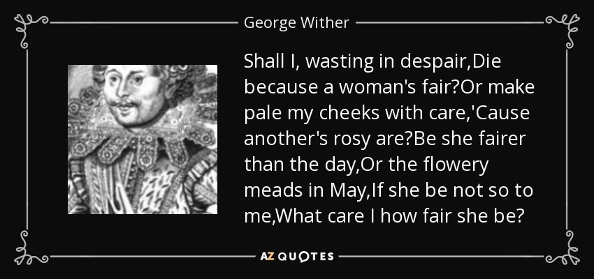 Shall I, wasting in despair,Die because a woman's fair?Or make pale my cheeks with care,'Cause another's rosy are?Be she fairer than the day,Or the flowery meads in May,If she be not so to me,What care I how fair she be? - George Wither