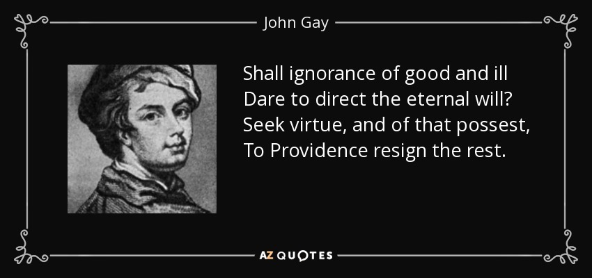 Shall ignorance of good and ill Dare to direct the eternal will? Seek virtue, and of that possest, To Providence resign the rest. - John Gay