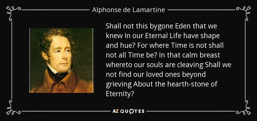 Shall not this bygone Eden that we knew In our Eternal Life have shape and hue? For where Time is not shall not all Time be? In that calm breast whereto our souls are cleaving Shall we not find our loved ones beyond grieving About the hearth-stone of Eternity? - Alphonse de Lamartine