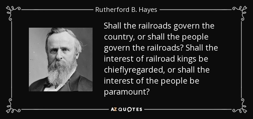 Shall the railroads govern the country, or shall the people govern the railroads? Shall the interest of railroad kings be chieflyregarded, or shall the interest of the people be paramount? - Rutherford B. Hayes