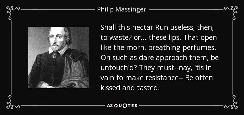 Shall this nectar Run useless, then, to waste? or ... these lips, That open like the morn, breathing perfumes, On such as dare approach them, be untouch'd? They must--nay, 'tis in vain to make resistance-- Be often kissed and tasted. - Philip Massinger