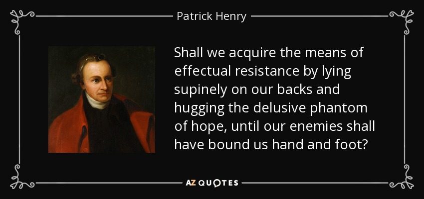 Shall we acquire the means of effectual resistance by lying supinely on our backs and hugging the delusive phantom of hope, until our enemies shall have bound us hand and foot? - Patrick Henry
