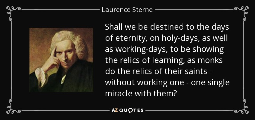 Shall we be destined to the days of eternity, on holy-days, as well as working-days, to be showing the relics of learning, as monks do the relics of their saints - without working one - one single miracle with them? - Laurence Sterne