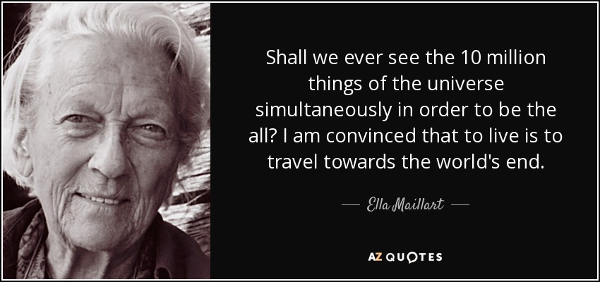Shall we ever see the 10 million things of the universe simultaneously in order to be the all? I am convinced that to live is to travel towards the world's end. - Ella Maillart