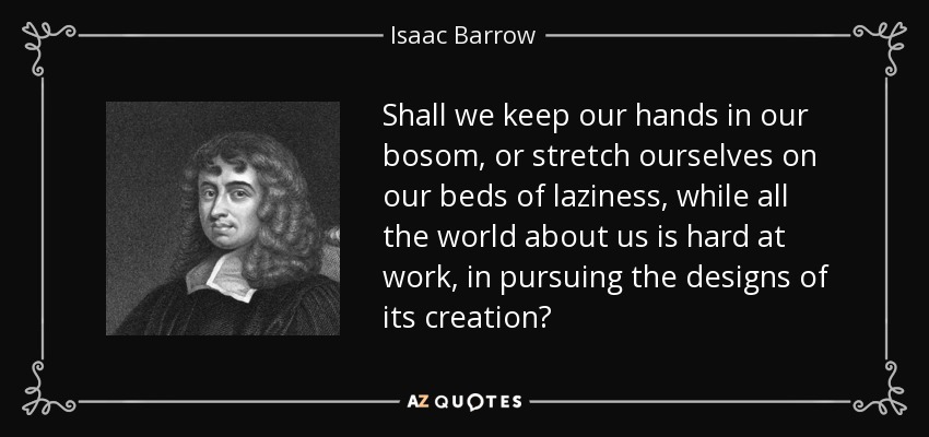 Shall we keep our hands in our bosom, or stretch ourselves on our beds of laziness, while all the world about us is hard at work, in pursuing the designs of its creation? - Isaac Barrow