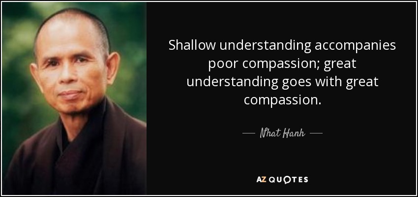 Shallow understanding accompanies poor compassion; great understanding goes with great compassion. - Nhat Hanh