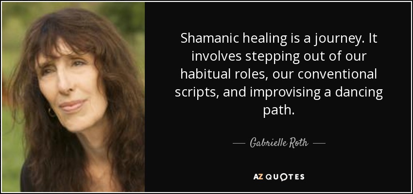 Shamanic healing is a journey. It involves stepping out of our habitual roles, our conventional scripts, and improvising a dancing path. - Gabrielle Roth