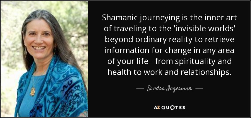 Shamanic journeying is the inner art of traveling to the 'invisible worlds' beyond ordinary reality to retrieve information for change in any area of your life - from spirituality and health to work and relationships. - Sandra Ingerman