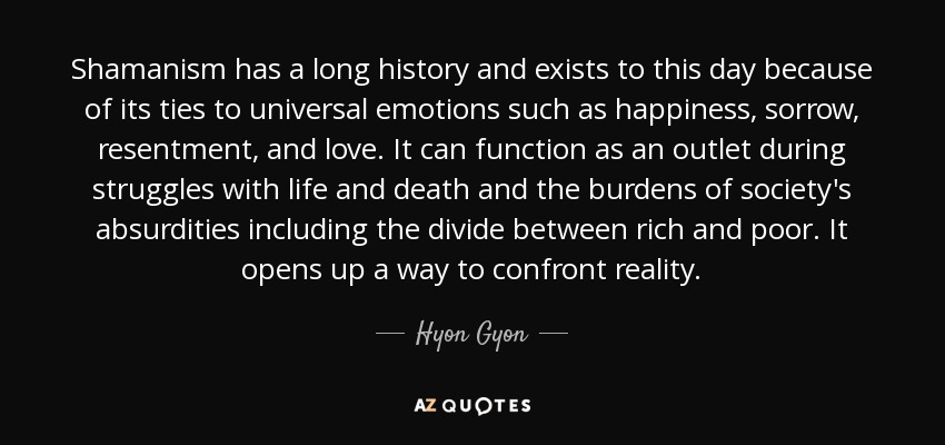 Shamanism has a long history and exists to this day because of its ties to universal emotions such as happiness, sorrow, resentment, and love. It can function as an outlet during struggles with life and death and the burdens of society's absurdities including the divide between rich and poor. It opens up a way to confront reality. - Hyon Gyon