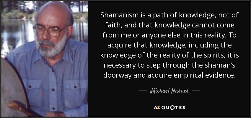 Shamanism is a path of knowledge, not of faith, and that knowledge cannot come from me or anyone else in this reality. To acquire that knowledge, including the knowledge of the reality of the spirits, it is necessary to step through the shaman's doorway and acquire empirical evidence. - Michael Harner