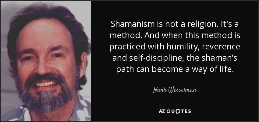 Shamanism is not a religion. It’s a method. And when this method is practiced with humility, reverence and self-discipline, the shaman’s path can become a way of life. - Hank Wesselman