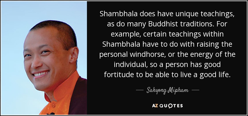 Shambhala does have unique teachings, as do many Buddhist traditions. For example, certain teachings within Shambhala have to do with raising the personal windhorse, or the energy of the individual, so a person has good fortitude to be able to live a good life. - Sakyong Mipham