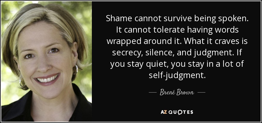 Shame cannot survive being spoken. It cannot tolerate having words wrapped around it. What it craves is secrecy, silence, and judgment. If you stay quiet, you stay in a lot of self-judgment. - Brené Brown