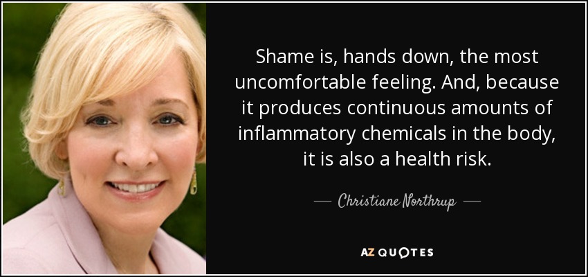 Shame is, hands down, the most uncomfortable feeling. And, because it produces continuous amounts of inflammatory chemicals in the body, it is also a health risk. - Christiane Northrup