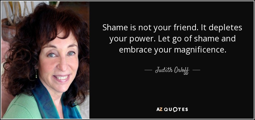 Shame is not your friend. It depletes your power. Let go of shame and embrace your magnificence. - Judith Orloff