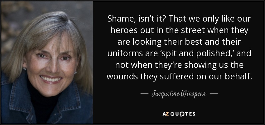 Shame, isn’t it? That we only like our heroes out in the street when they are looking their best and their uniforms are ‘spit and polished,’ and not when they’re showing us the wounds they suffered on our behalf. - Jacqueline Winspear