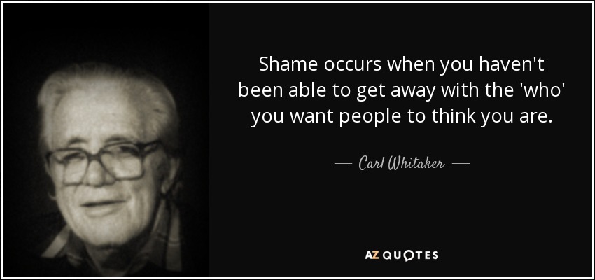 Shame occurs when you haven't been able to get away with the 'who' you want people to think you are. - Carl Whitaker