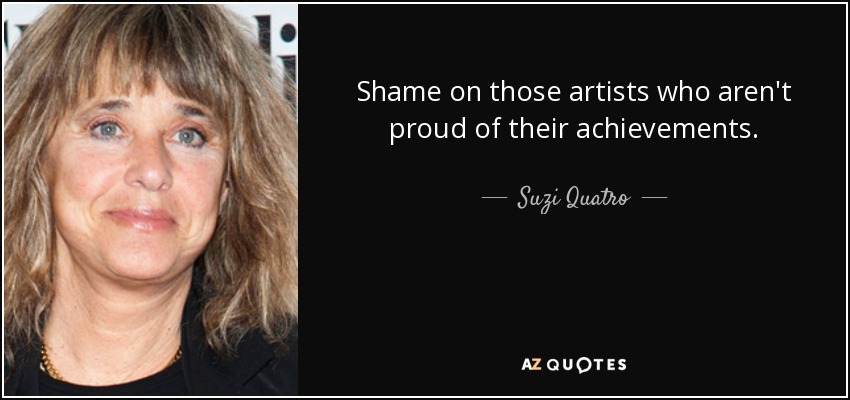 Shame on those artists who aren't proud of their achievements. - Suzi Quatro