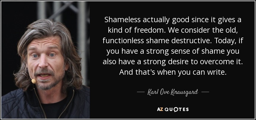 Shameless actually good since it gives a kind of freedom. We consider the old, functionless shame destructive. Today, if you have a strong sense of shame you also have a strong desire to overcome it. And that's when you can write. - Karl Ove Knausgard