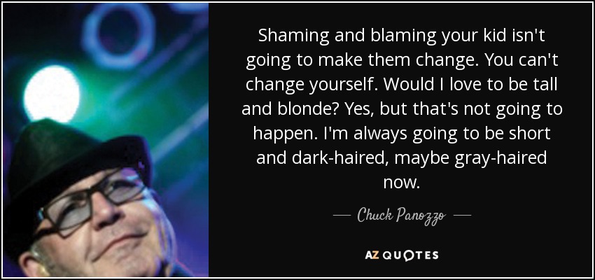 Shaming and blaming your kid isn't going to make them change. You can't change yourself. Would I love to be tall and blonde? Yes, but that's not going to happen. I'm always going to be short and dark-haired, maybe gray-haired now. - Chuck Panozzo