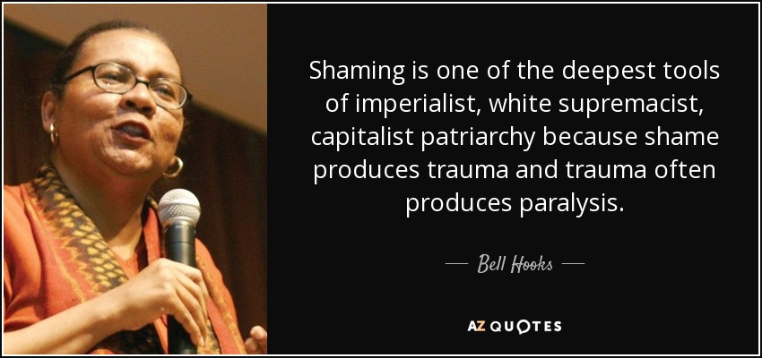 Shaming is one of the deepest tools of imperialist, white supremacist, capitalist patriarchy because shame produces trauma and trauma often produces paralysis. - Bell Hooks