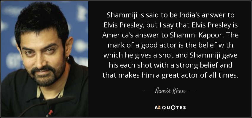Shammiji is said to be India's answer to Elvis Presley, but I say that Elvis Presley is America's answer to Shammi Kapoor. The mark of a good actor is the belief with which he gives a shot and Shammiji gave his each shot with a strong belief and that makes him a great actor of all times. - Aamir Khan