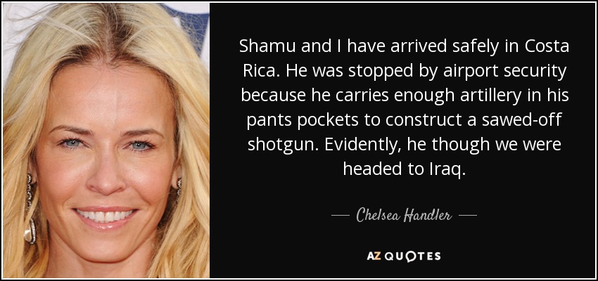 Shamu and I have arrived safely in Costa Rica. He was stopped by airport security because he carries enough artillery in his pants pockets to construct a sawed-off shotgun. Evidently, he though we were headed to Iraq. - Chelsea Handler