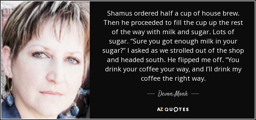 Shamus ordered half a cup of house brew. Then he proceeded to fill the cup up the rest of the way with milk and sugar. Lots of sugar. “Sure you got enough milk in your sugar?” I asked as we strolled out of the shop and headed south. He flipped me off. “You drink your coffee your way, and I’ll drink my coffee the right way. - Devon Monk