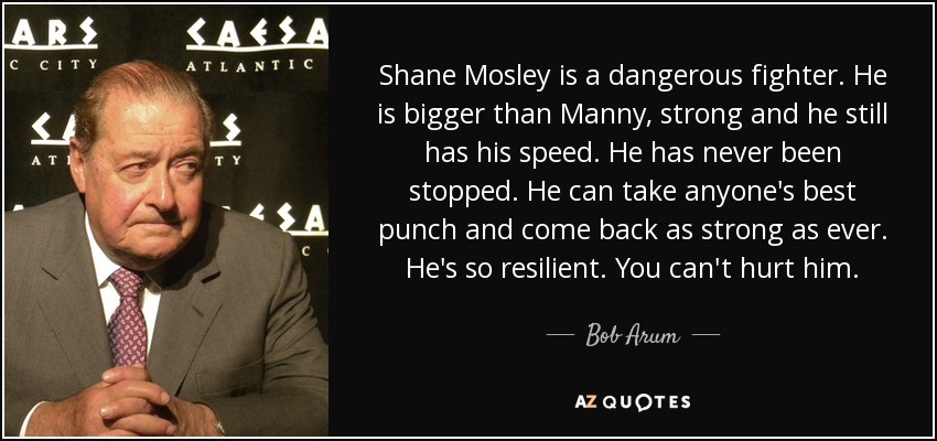 Shane Mosley is a dangerous fighter. He is bigger than Manny, strong and he still has his speed. He has never been stopped. He can take anyone's best punch and come back as strong as ever. He's so resilient. You can't hurt him. - Bob Arum