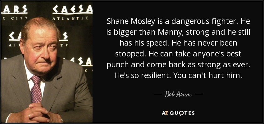 Shane Mosley is a dangerous fighter. He is bigger than Manny, strong and he still has his speed. He has never been stopped. He can take anyone's best punch and come back as strong as ever. He's so resilient. You can't hurt him. - Bob Arum