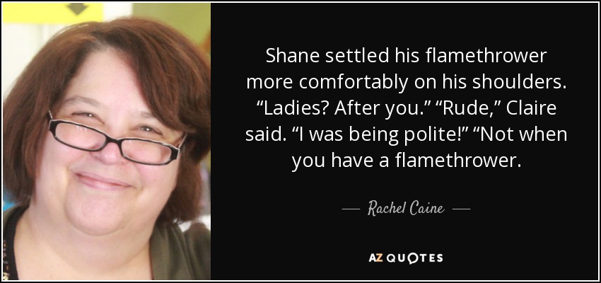 Shane settled his flamethrower more comfortably on his shoulders. “Ladies? After you.” “Rude,” Claire said. “I was being polite!” “Not when you have a flamethrower. - Rachel Caine