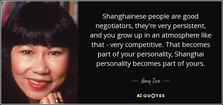 Shanghainese people are good negotiators, they're very persistent, and you grow up in an atmosphere like that - very competitive. That becomes part of your personality, Shanghai personality becomes part of yours. - Amy Tan