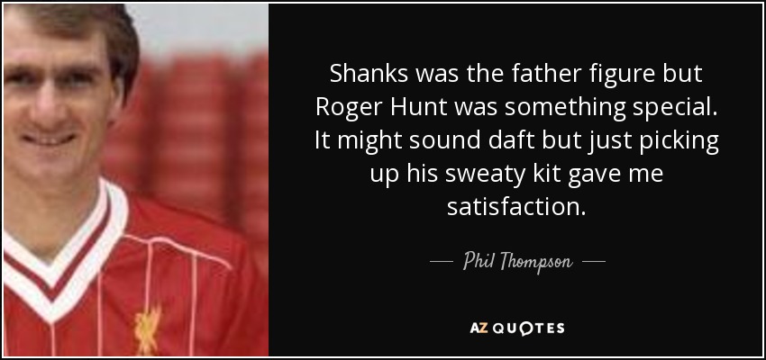 Shanks was the father figure but Roger Hunt was something special. It might sound daft but just picking up his sweaty kit gave me satisfaction. - Phil Thompson