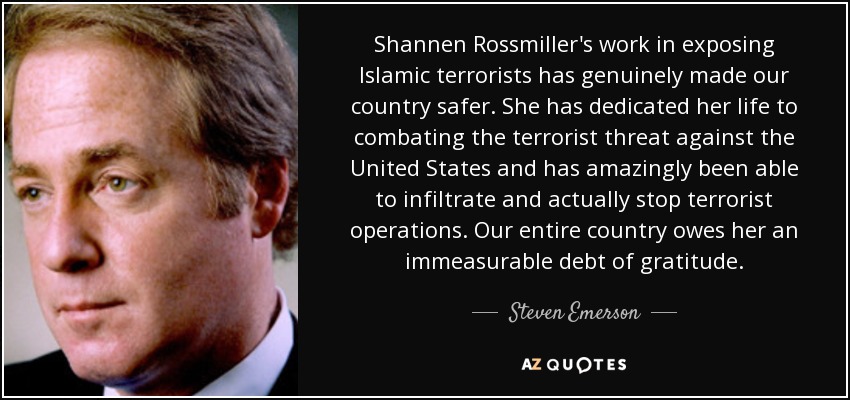 Shannen Rossmiller's work in exposing Islamic terrorists has genuinely made our country safer. She has dedicated her life to combating the terrorist threat against the United States and has amazingly been able to infiltrate and actually stop terrorist operations. Our entire country owes her an immeasurable debt of gratitude. - Steven Emerson
