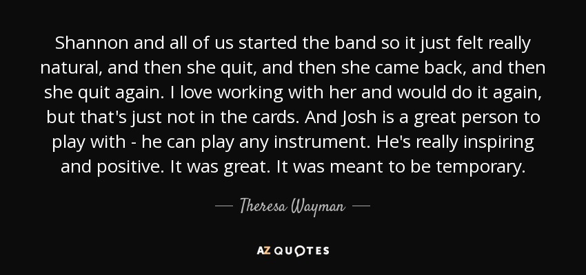 Shannon and all of us started the band so it just felt really natural, and then she quit, and then she came back, and then she quit again. I love working with her and would do it again, but that's just not in the cards. And Josh is a great person to play with - he can play any instrument. He's really inspiring and positive. It was great. It was meant to be temporary. - Theresa Wayman