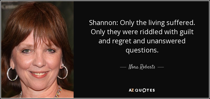 Shannon: Only the living suffered. Only they were riddled with guilt and regret and unanswered questions. - Nora Roberts