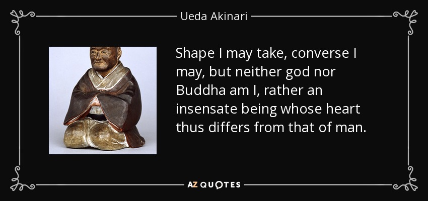 Shape I may take, converse I may, but neither god nor Buddha am I, rather an insensate being whose heart thus differs from that of man. - Ueda Akinari