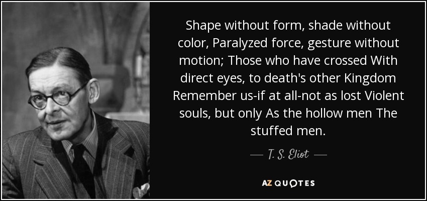 Shape without form, shade without color, Paralyzed force, gesture without motion; Those who have crossed With direct eyes, to death's other Kingdom Remember us-if at all-not as lost Violent souls, but only As the hollow men The stuffed men. - T. S. Eliot